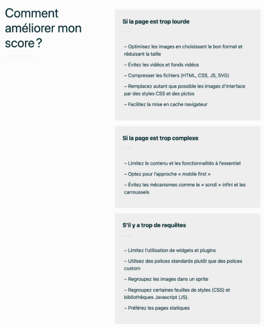 Voici un résumé des conseils pour améliorer le score d'éco-conception d'une page web :  Page trop lourde : Optimisez les images, évitez les vidéos, compressez les fichiers (HTML, CSS, JS), et facilitez la mise en cache. Page trop complexe : Simplifiez le contenu et les fonctionnalités, adoptez l'approche "mobile first", et évitez le scroll infini. Trop de requêtes : Limitez les widgets, utilisez des polices standard, regroupez les images et les fichiers CSS/JS.